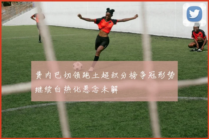 费内巴切领跑土超积分榜争冠形势继续白热化悬念未解