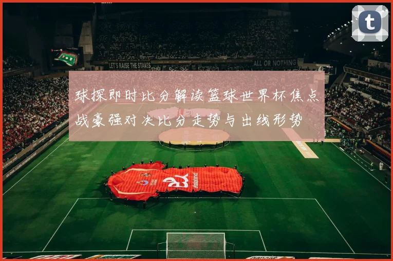 球探即时比分解读篮球世界杯焦点战豪强对决比分走势与出线形势