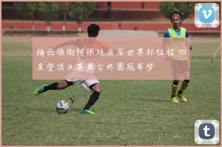 梅西领衔阿根廷历届世界杯征程 四度登顶决赛舞台终圆冠军梦