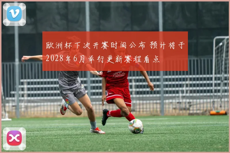 欧洲杯下次开赛时间公布 预计将于2028年6月举行更新赛程看点