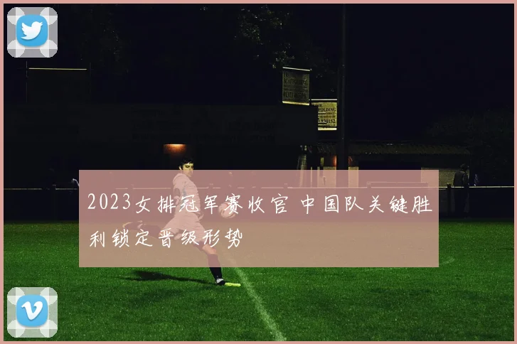2023女排冠军赛收官 中国队关键胜利锁定晋级形势