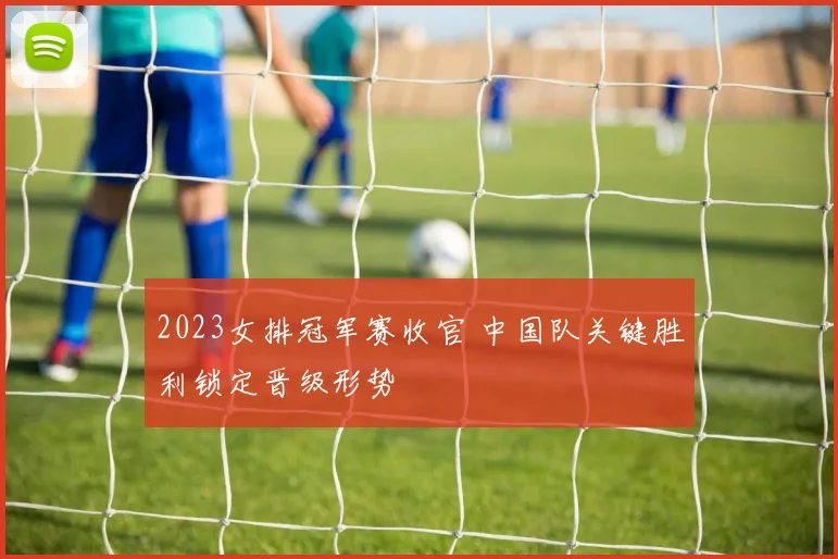 2023女排冠军赛收官 中国队关键胜利锁定晋级形势