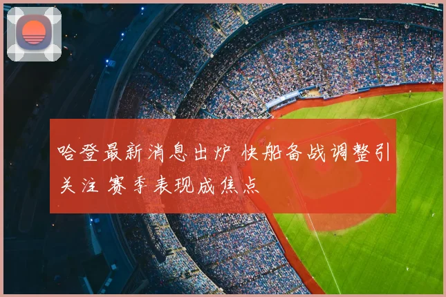 哈登最新消息出炉 快船备战调整引关注 赛季表现成焦点