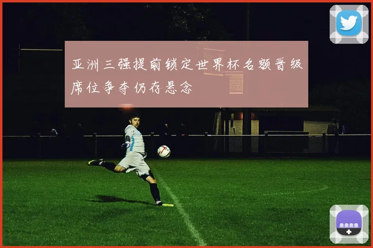 亚洲三强提前锁定世界杯名额晋级席位争夺仍存悬念