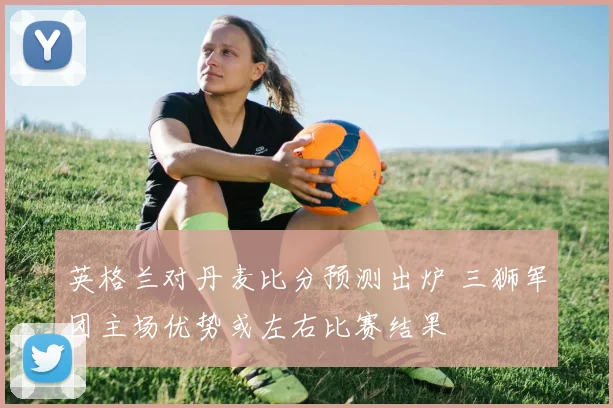 英格兰对丹麦比分预测出炉 三狮军团主场优势或左右比赛结果