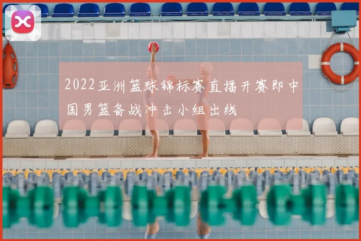 2022亚洲篮球锦标赛直播开赛即中国男篮备战冲击小组出线