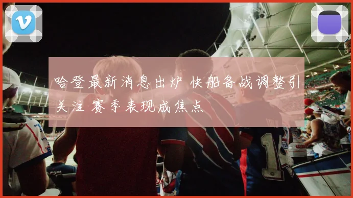 哈登最新消息出炉 快船备战调整引关注 赛季表现成焦点