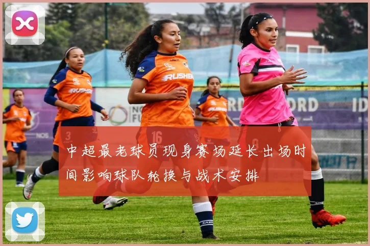 中超最老球员现身赛场延长出场时间影响球队轮换与战术安排