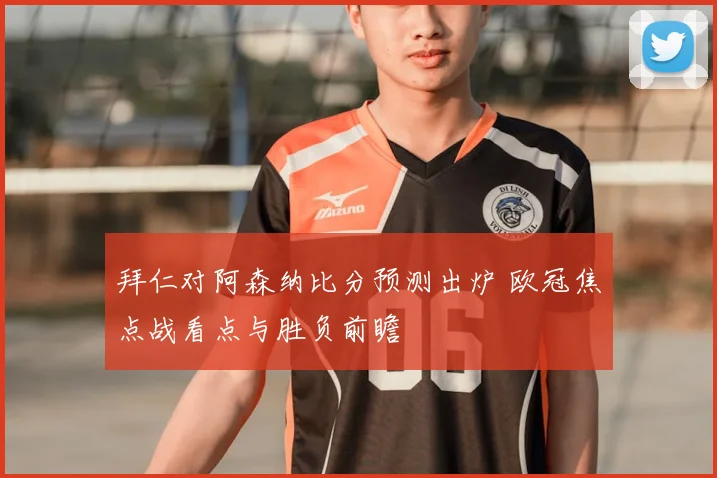 拜仁对阿森纳比分预测出炉 欧冠焦点战看点与胜负前瞻