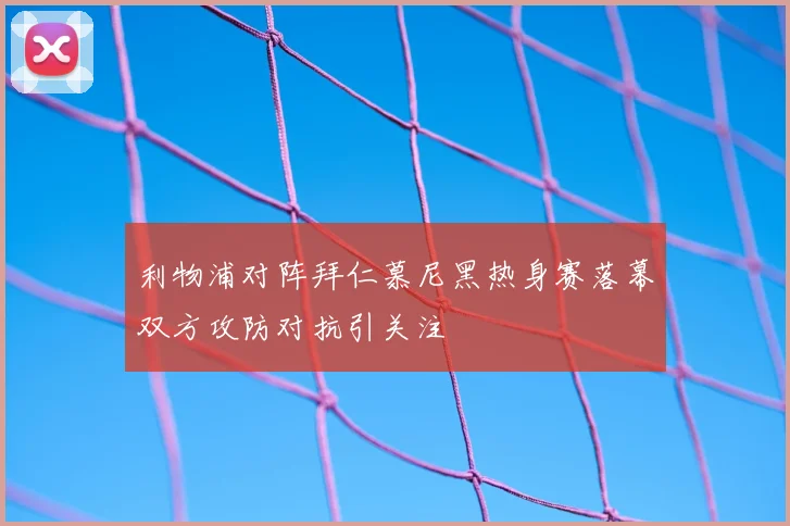 利物浦对阵拜仁慕尼黑热身赛落幕双方攻防对抗引关注