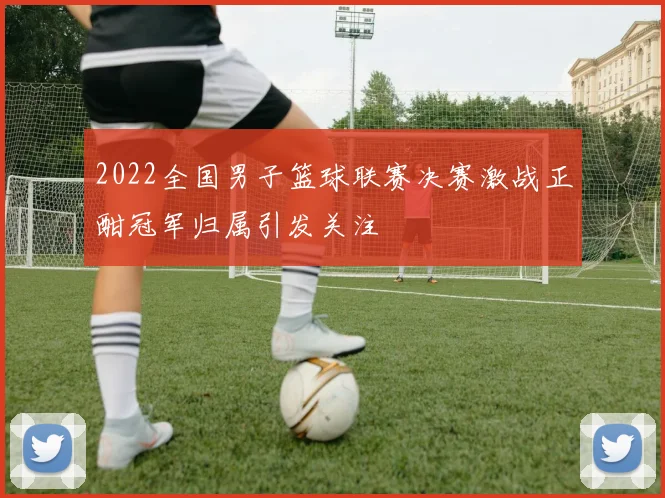 2022全国男子篮球联赛决赛激战正酣冠军归属引发关注
