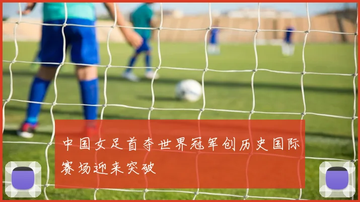 中国女足首夺世界冠军创历史国际赛场迎来突破