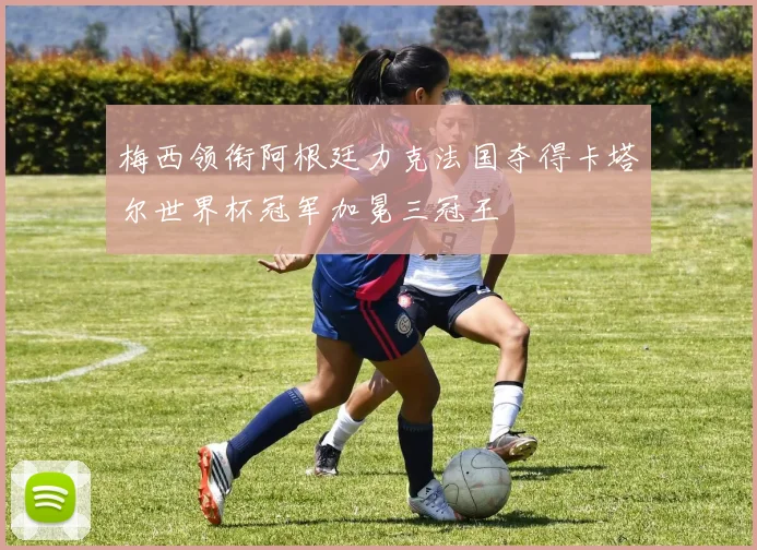 梅西领衔阿根廷力克法国夺得卡塔尔世界杯冠军加冕三冠王