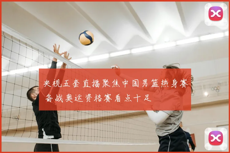 央视五套直播聚焦中国男篮热身赛 备战奥运资格赛看点十足