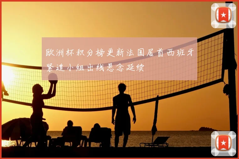 欧洲杯积分榜更新法国居首西班牙紧追小组出线悬念延续