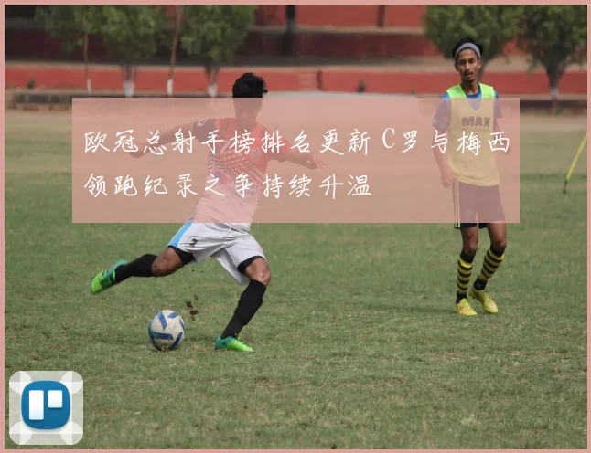 欧冠总射手榜排名更新 C罗与梅西领跑纪录之争持续升温