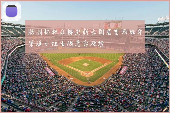 欧洲杯积分榜更新法国居首西班牙紧追小组出线悬念延续
