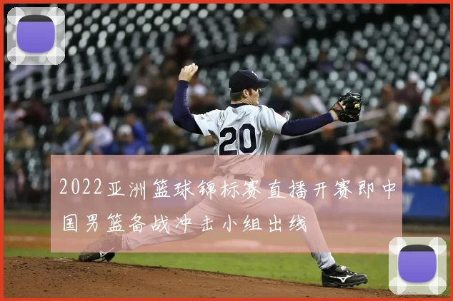 2022亚洲篮球锦标赛直播开赛即中国男篮备战冲击小组出线