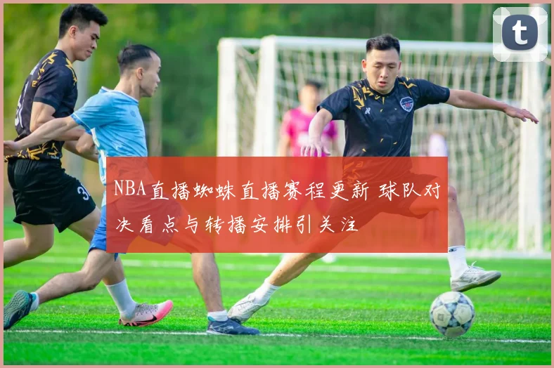 NBA直播蜘蛛直播赛程更新 球队对决看点与转播安排引关注