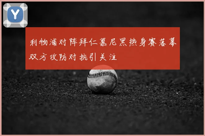 利物浦对阵拜仁慕尼黑热身赛落幕双方攻防对抗引关注
