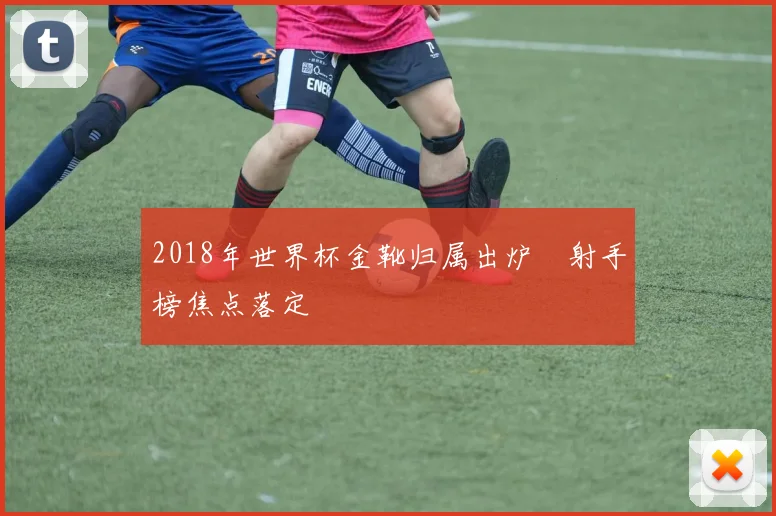 2018年世界杯金靴归属出炉 射手榜焦点落定