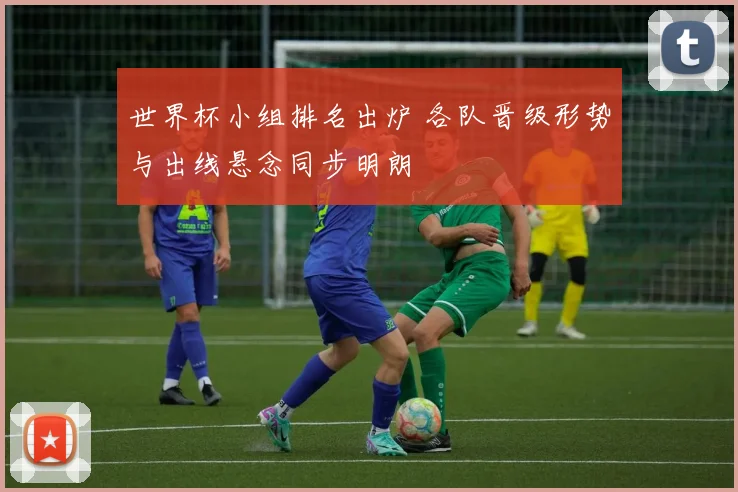世界杯小组排名出炉 各队晋级形势与出线悬念同步明朗
