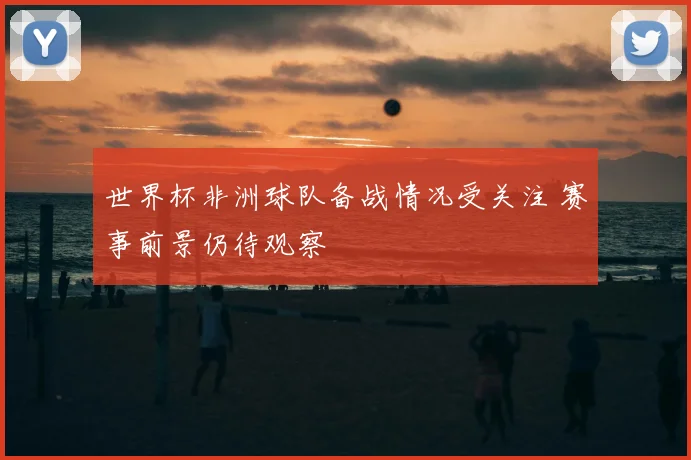 世界杯非洲球队备战情况受关注 赛事前景仍待观察