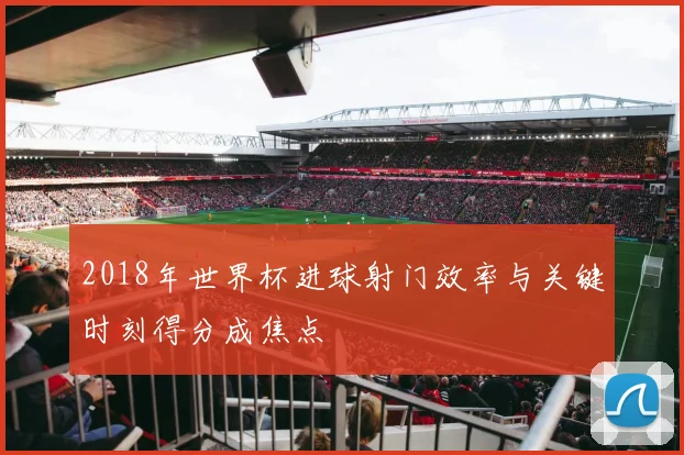 2018年世界杯进球射门效率与关键时刻得分成焦点