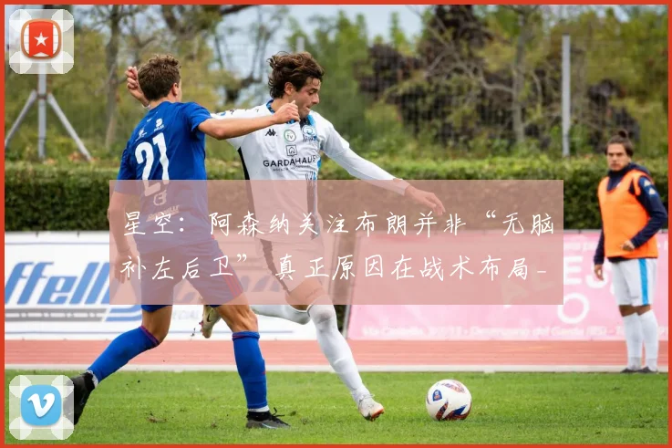 星空:阿森纳关注布朗并非“无脑补左后卫” 真正原因在战术布局_人员_位置_左路
