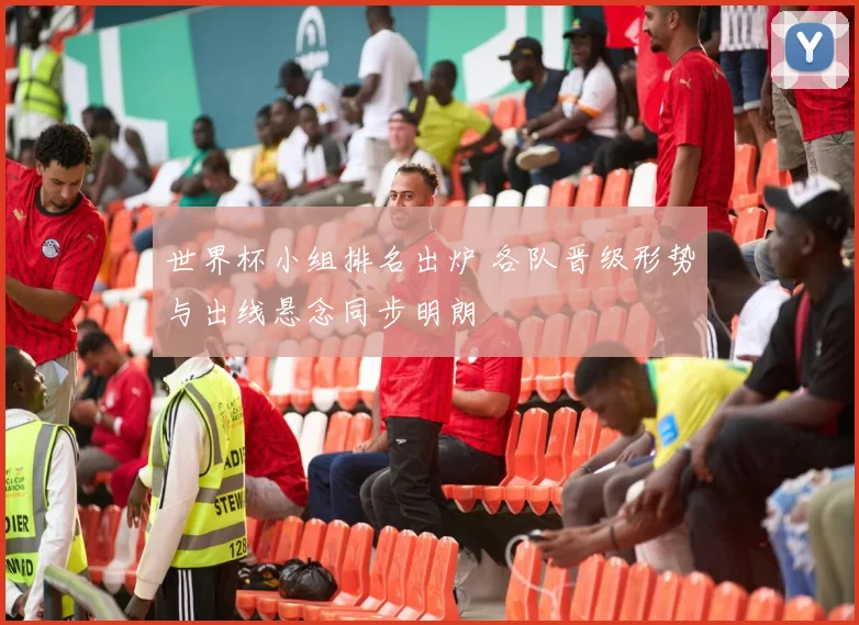 世界杯小组排名出炉 各队晋级形势与出线悬念同步明朗